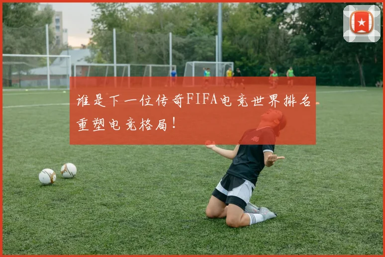 谁是下一位传奇FIFA电竞世界排名重塑电竞格局！