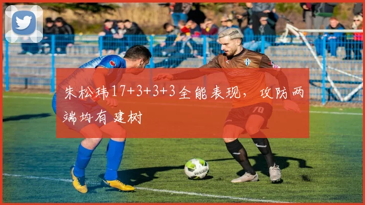 朱松玮17+3+3+3全能表现,攻防两端均有建树