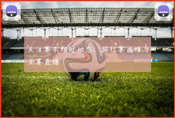 关注赛车即时动态：排位赛成绩与正赛直播