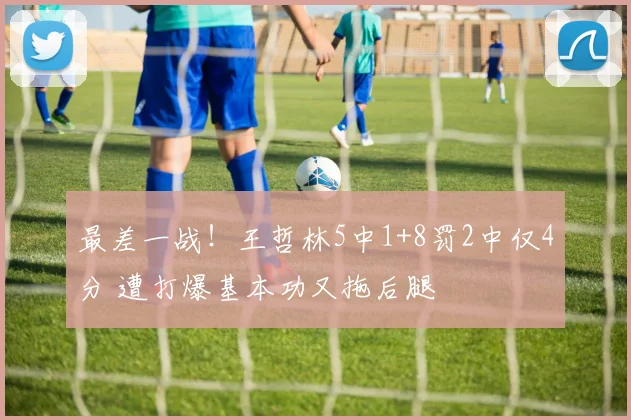 最差一战!王哲林5中1+8罚2中仅4分 遭打爆基本功又拖后腿