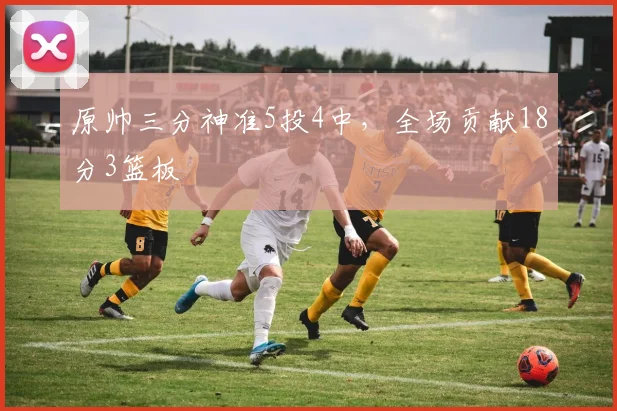 原帅三分神准5投4中,全场贡献18分3篮板
