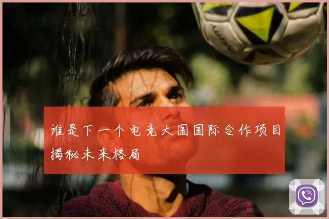 谁是下一个电竞大国国际合作项目揭秘未来格局