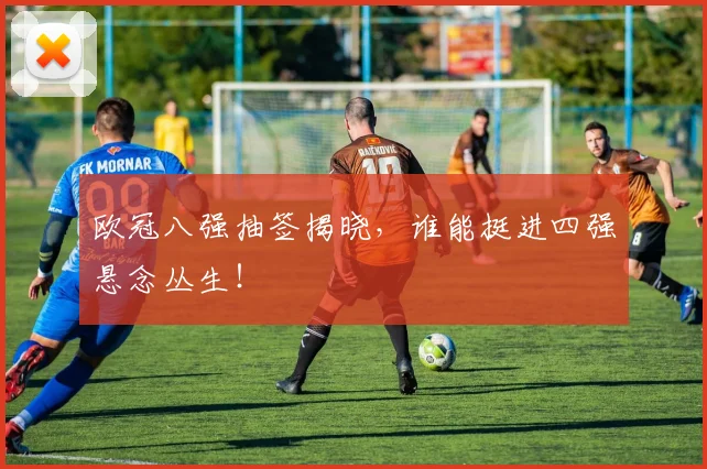 欧冠八强抽签揭晓,谁能挺进四强悬念丛生!
