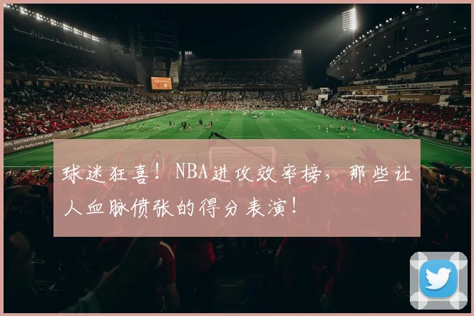 球迷狂喜!NBA进攻效率榜,那些让人血脉偾张的得分表演!