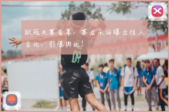 欧冠决赛落幕，赛后采访曝出惊人言论，引爆舆论！