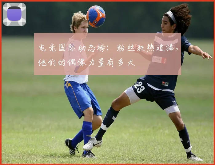 电竞国际动态榜:粉丝狂热追捧,他们的偶像力量有多大