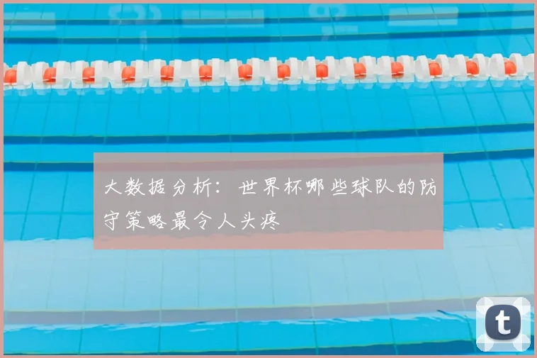 大数据分析:世界杯哪些球队的防守策略最令人头疼