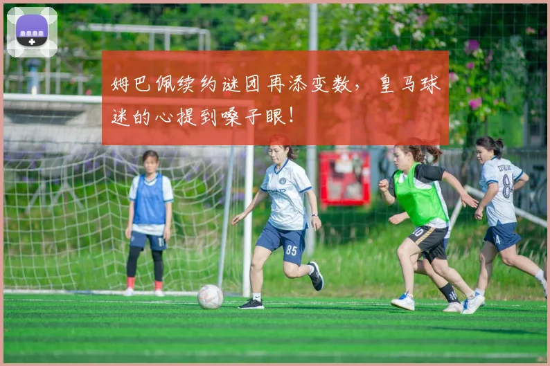 姆巴佩续约谜团再添变数,皇马球迷的心提到嗓子眼!