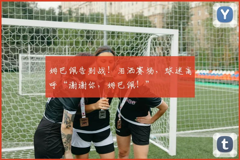 姆巴佩告别战!泪洒赛场,球迷高呼“谢谢你,姆巴佩!”