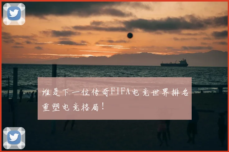 谁是下一位传奇FIFA电竞世界排名重塑电竞格局!