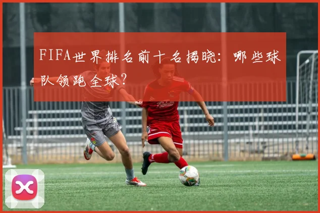 FIFA世界排名前十名揭晓：哪些球队领跑全球？