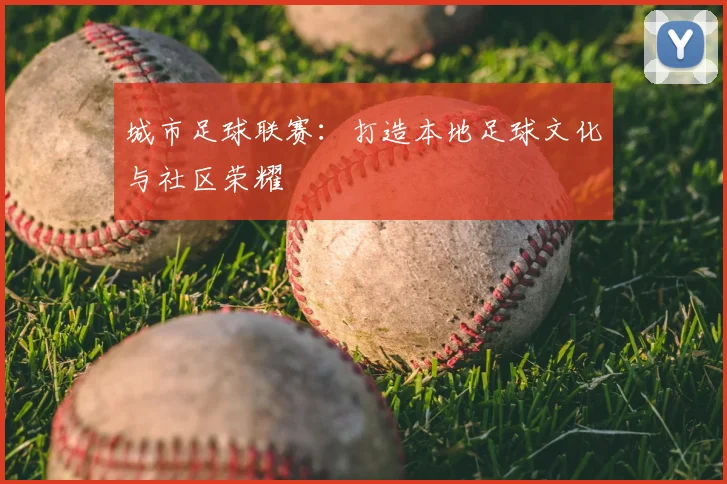 城市足球联赛：打造本地足球文化与社区荣耀