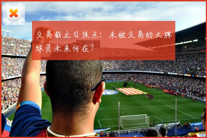 交易截止日焦点:未被交易的大牌球员未来何在?