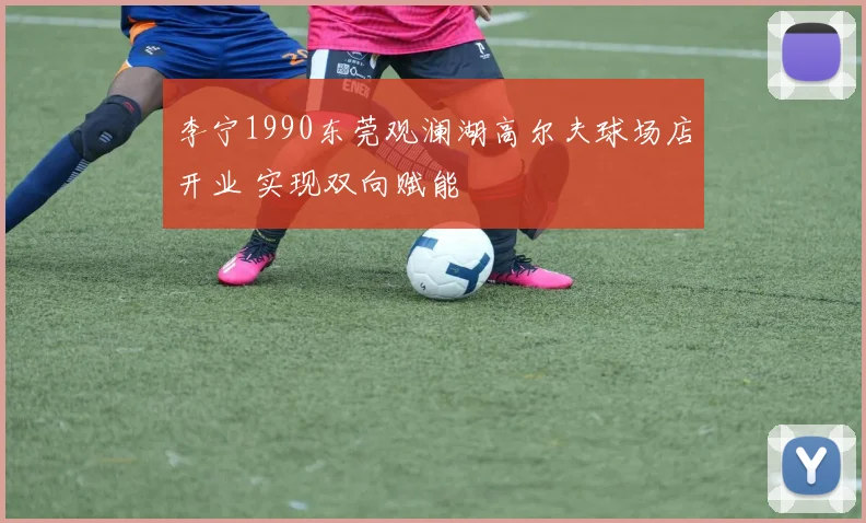 李宁1990东莞观澜湖高尔夫球场店开业 实现双向赋能