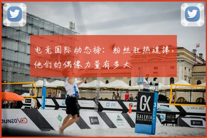 电竞国际动态榜:粉丝狂热追捧,他们的偶像力量有多大