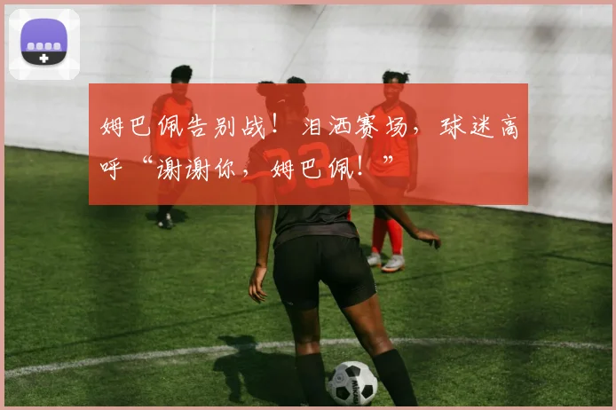 姆巴佩告别战!泪洒赛场,球迷高呼“谢谢你,姆巴佩!”