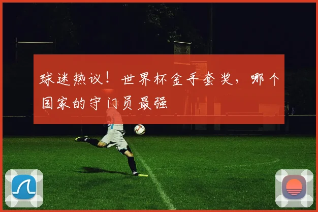 球迷热议!世界杯金手套奖,哪个国家的守门员最强